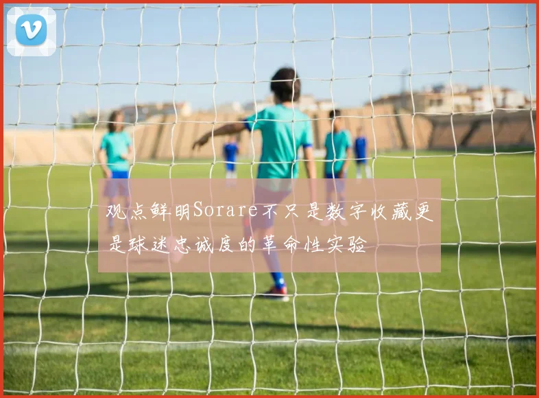 观点鲜明Sorare不只是数字收藏更是球迷忠诚度的革命性实验
