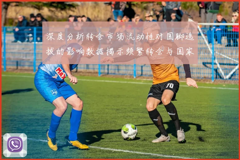深度分析转会市场流动性对国脚选拔的影响数据揭示频繁转会与国家队生涯的关联性