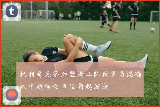 托利奇免签加盟浙江队获罗马诺确认中超转会市场再起波澜